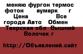 меняю фургон термос фотон 3702 аумарк 2013г › Цена ­ 400 000 - Все города Авто » Обмен   . Тверская обл.,Вышний Волочек г.